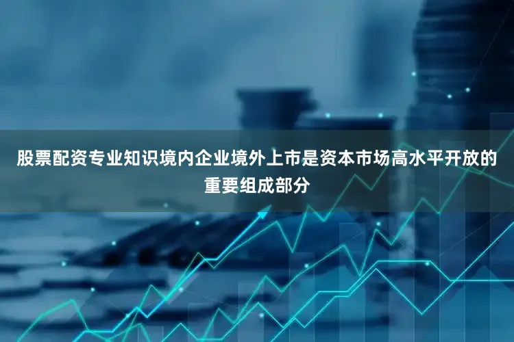 股票配资专业知识境内企业境外上市是资本市场高水平开放的重要组成部分