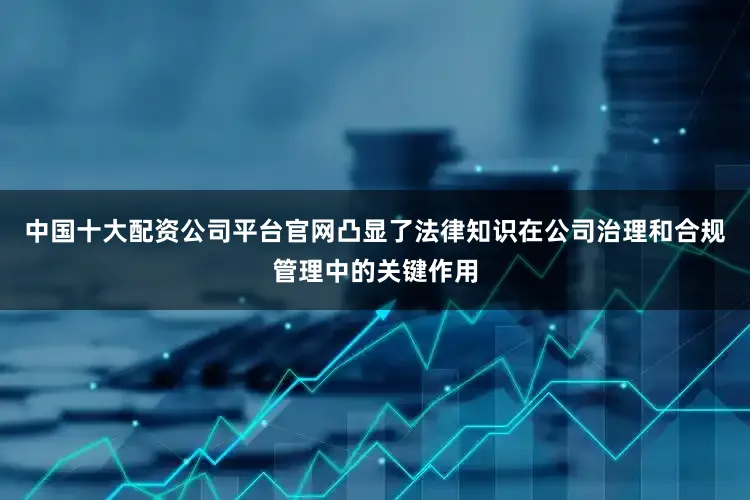 中国十大配资公司平台官网凸显了法律知识在公司治理和合规管理中的关键作用