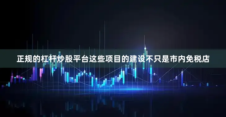 正规的杠杆炒股平台这些项目的建设不只是市内免税店