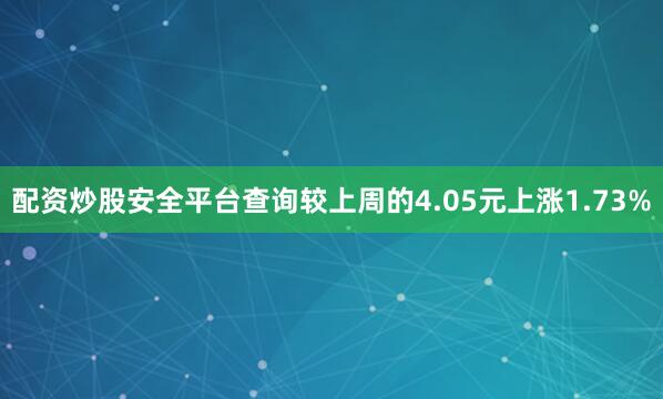 配资炒股安全平台查询较上周的4.05元上涨1.73%