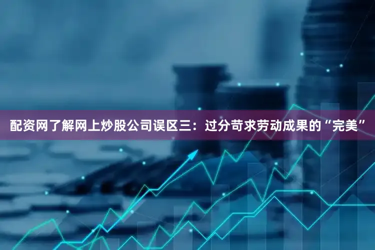 配资网了解网上炒股公司　　误区三：过分苛求劳动成果的“完美”