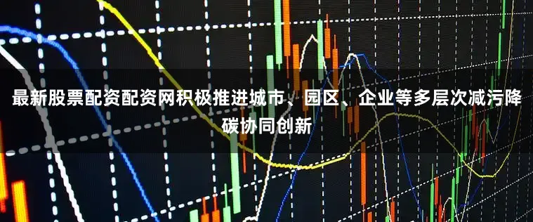 最新股票配资配资网积极推进城市、园区、企业等多层次减污降碳协同创新