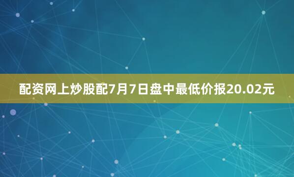 配资网上炒股配7月7日盘中最低价报20.02元