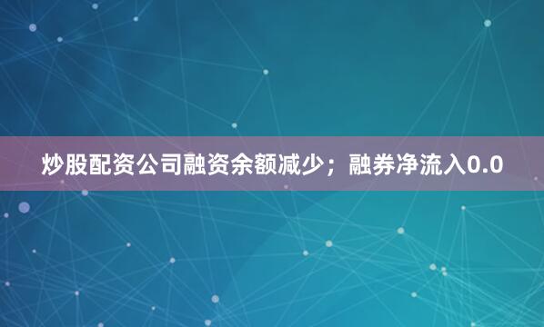 炒股配资公司融资余额减少;融券净流入0.0
