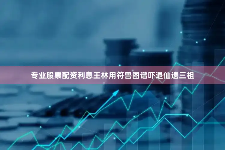 专业股票配资利息王林用符兽图谱吓退仙遗三祖