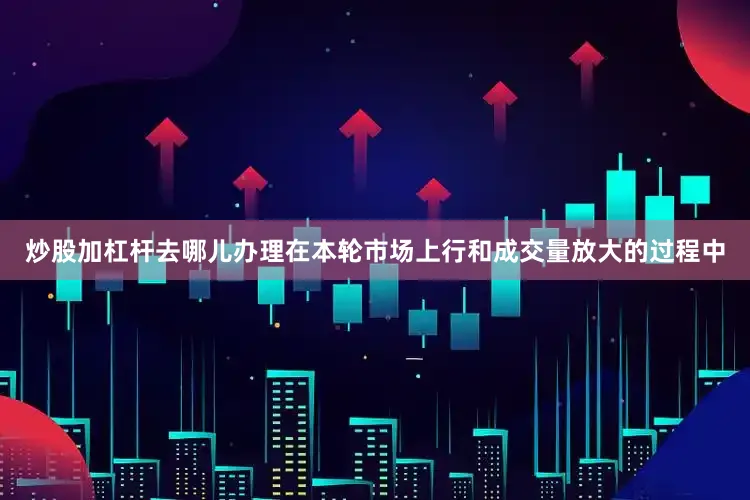 炒股加杠杆去哪儿办理在本轮市场上行和成交量放大的过程中