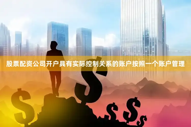 股票配资公司开户具有实际控制关系的账户按照一个账户管理