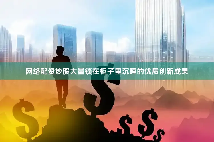 网络配资炒股大量锁在柜子里沉睡的优质创新成果