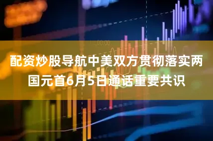 配资炒股导航中美双方贯彻落实两国元首6月5日通话重要共识