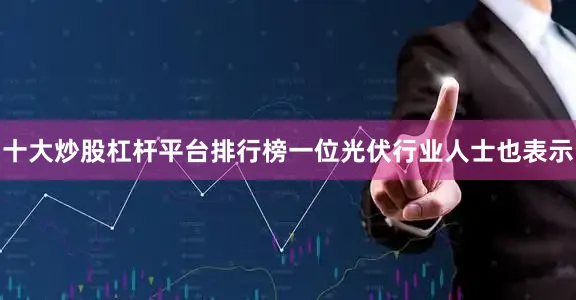 十大炒股杠杆平台排行榜一位光伏行业人士也表示