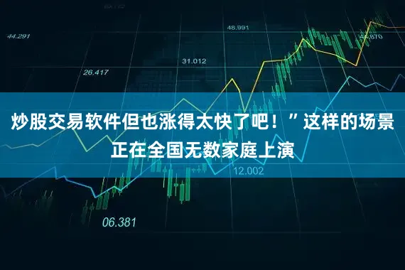 炒股交易软件但也涨得太快了吧！”这样的场景正在全国无数家庭上演