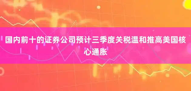 国内前十的证券公司预计三季度关税温和推高美国核心通胀